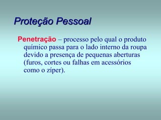 Proteção Pessoal
Penetração – processo pelo qual o produto
químico passa para o lado interno da roupa
devido a presença de pequenas aberturas
(furos, cortes ou falhas em acessórios
como o zíper).
 