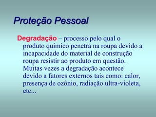Proteção Pessoal
Degradação – processo pelo qual o
produto químico penetra na roupa devido a
incapacidade do material de construção
roupa resistir ao produto em questão.
Muitas vezes a degradação acontece
devido a fatores externos tais como: calor,
presença de ozônio, radiação ultra-violeta,
etc...
 