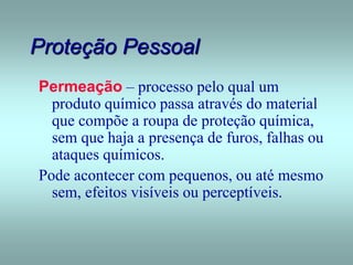 Proteção Pessoal
Permeação – processo pelo qual um
produto químico passa através do material
que compõe a roupa de proteção química,
sem que haja a presença de furos, falhas ou
ataques químicos.
Pode acontecer com pequenos, ou até mesmo
sem, efeitos visíveis ou perceptíveis.
 