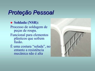 Proteção Pessoal
 Soldada (NSR):
Processo de soldagem de
peças de roupa.
Funcional para elementos
plásticos que sofrem
fusão.
É uma costura “selada”, no
entanto a resistência
mecânica não é alta.
 