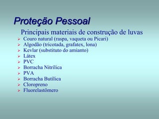 Proteção Pessoal
Principais materiais de construção de luvas
 Couro natural (raspa, vaqueta ou Picari)
 Algodão (tricotada, grafatex, lona)
 Kevlar (substituto do amianto)
 Látex
 PVC
 Borracha Nitrílica
 PVA
 Borracha Butílica
 Cloropreno
 Fluorelastômero
 