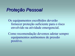 Proteção Pessoal
Os equipamentos escolhidos deverão
fornecer proteção suficiente para o risco
envolvido na atividade emergencial.
Como recomendação devemos adotar sempre
equipamentos autônomos de pressão
positiva.
 