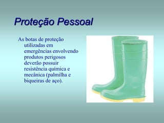 Proteção Pessoal
As botas de proteção
utilizadas em
emergências envolvendo
produtos perigosos
deverão possuir
resistência química e
mecânica (palmilha e
biqueiras de aço).
 
