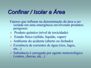 Confinar / Isolar a Área
Fatores que influem na determinação da área a ser
isolada em uma emergência envolvendo produtos
perigosos:
 Produto químico (nível de toxicidade)
 Estado físico (sólido, líquido, vapor)
 Ambiente do acidente (aberto ou fechado)
 Existência de correntes de água (rios, lagos,
etc...)
 Substância é carregada por agente meteorológico
(ventos, chuvas, etc...)
 