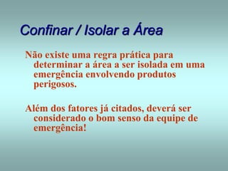 Confinar / Isolar a Área
Não existe uma regra prática para
determinar a área a ser isolada em uma
emergência envolvendo produtos
perigosos.
Além dos fatores já citados, deverá ser
considerado o bom senso da equipe de
emergência!
 