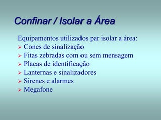 Confinar / Isolar a Área
Equipamentos utilizados par isolar a área:
 Cones de sinalização
 Fitas zebradas com ou sem mensagem
 Placas de identificação
 Lanternas e sinalizadores
 Sirenes e alarmes
 Megafone
 