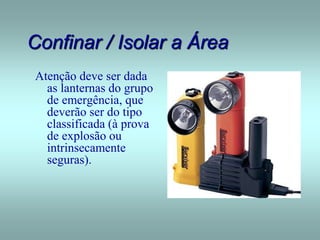 Confinar / Isolar a Área
Atenção deve ser dada
as lanternas do grupo
de emergência, que
deverão ser do tipo
classificada (à prova
de explosão ou
intrinsecamente
seguras).
 