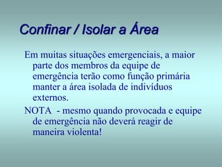 Confinar / Isolar a Área
Em muitas situações emergenciais, a maior
parte dos membros da equipe de
emergência terão como função primária
manter a área isolada de indivíduos
externos.
NOTA - mesmo quando provocada e equipe
de emergência não deverá reagir de
maneira violenta!
 
