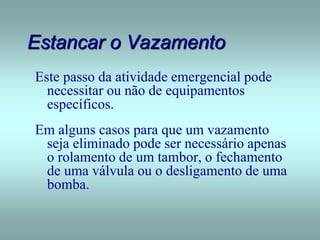 Estancar o Vazamento
Este passo da atividade emergencial pode
necessitar ou não de equipamentos
específicos.
Em alguns casos para que um vazamento
seja eliminado pode ser necessário apenas
o rolamento de um tambor, o fechamento
de uma válvula ou o desligamento de uma
bomba.
 