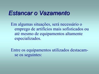 Estancar o Vazamento
Em algumas situações, será necessário o
emprego de artifícios mais sofisticados ou
até mesmo de equipamentos altamente
especializados.
Entre os equipamentos utilizados destacam-
se os seguintes:
 