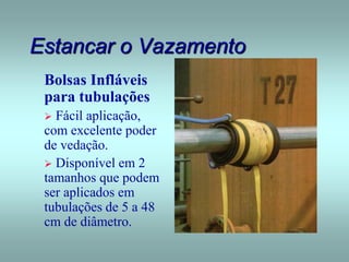 Estancar o Vazamento
Bolsas Infláveis
para tubulações
 Fácil aplicação,
com excelente poder
de vedação.
 Disponível em 2
tamanhos que podem
ser aplicados em
tubulações de 5 a 48
cm de diâmetro.
 