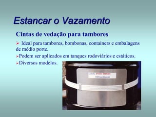 Estancar o Vazamento
Cintas de vedação para tambores
 Ideal para tambores, bombonas, containers e embalagens
de médio porte.
Podem ser aplicados em tanques rodoviários e estáticos.
Diversos modelos.
 