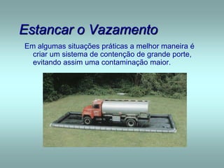Estancar o Vazamento
Em algumas situações práticas a melhor maneira é
criar um sistema de contenção de grande porte,
evitando assim uma contaminação maior.
 
