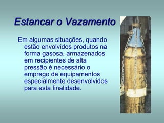 Estancar o Vazamento
Em algumas situações, quando
estão envolvidos produtos na
forma gasosa, armazenados
em recipientes de alta
pressão é necessário o
emprego de equipamentos
especialmente desenvolvidos
para esta finalidade.
 