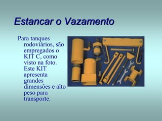 Estancar o Vazamento
Para tanques
rodoviários, são
empregados o
KIT C, como
visto na foto.
Este KIT
apresenta
grandes
dimensões e alto
peso para
transporte.
 