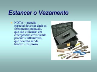 Estancar o Vazamento
 NOTA – atenção
especial deve ser dada as
ferramentas manuais,
que são utilizadas em
emergências envolvendo
produtos inflamáveis,
que deverão ser de
bronze –fosforoso.
 
