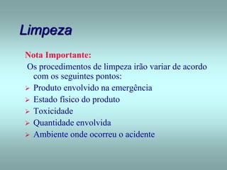 Limpeza
Nota Importante:
Os procedimentos de limpeza irão variar de acordo
com os seguintes pontos:
 Produto envolvido na emergência
 Estado físico do produto
 Toxicidade
 Quantidade envolvida
 Ambiente onde ocorreu o acidente
 