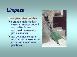 Limpeza
Para produtos Sólidos
Na grande maioria dos
casos a limpeza poderá
ser realizada com
auxílio de vassouras,
pás e enxadas.
Nota: devemos sempre
utilizar pás, vassouras e
enxadas de materiais
plásticos.
 
