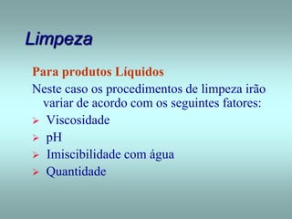 Limpeza
Para produtos Líquidos
Neste caso os procedimentos de limpeza irão
variar de acordo com os seguintes fatores:
 Viscosidade
 pH
 Imiscibilidade com água
 Quantidade
 