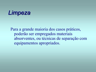 Limpeza
Para a grande maioria dos casos práticos,
poderão ser empregados materiais
absorventes, ou técnicas de separação com
equipamentos apropriados.
 