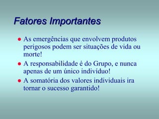 Fatores Importantes
 As emergências que envolvem produtos
perigosos podem ser situações de vida ou
morte!
 A responsabilidade é do Grupo, e nunca
apenas de um único indivíduo!
 A somatória dos valores individuais ira
tornar o sucesso garantido!
 