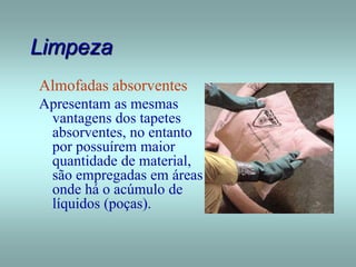 Limpeza
Almofadas absorventes
Apresentam as mesmas
vantagens dos tapetes
absorventes, no entanto
por possuírem maior
quantidade de material,
são empregadas em áreas
onde há o acúmulo de
líquidos (poças).
 
