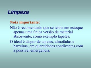 Limpeza
Nota importante:
Não é recomendado que se tenha em estoque
apenas uma única versão de material
absorvente, como exemplo tapetes.
O ideal é dispor de tapetes, almofadas e
barreiras, em quantidades condizentes com
a possível emergência.
 