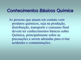 Conhecimentos Básicos Química
As pessoas que atuam em contato com
produtos químicos, seja na produção,
distribuição, transporte e consumo final
devem ter conhecimentos básicos sobre
Química, principalmente sobre as
precauções a serem adotadas para evitar
acidentes e contaminações.
 
