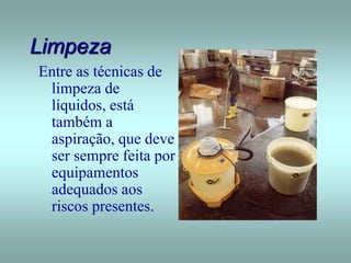Limpeza
Entre as técnicas de
limpeza de
líquidos, está
também a
aspiração, que deve
ser sempre feita por
equipamentos
adequados aos
riscos presentes.
 