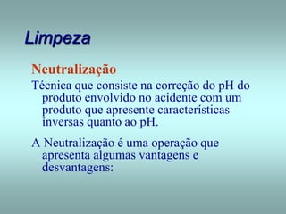 Limpeza
Neutralização
Técnica que consiste na correção do pH do
produto envolvido no acidente com um
produto que apresente características
inversas quanto ao pH.
A Neutralização é uma operação que
apresenta algumas vantagens e
desvantagens:
 