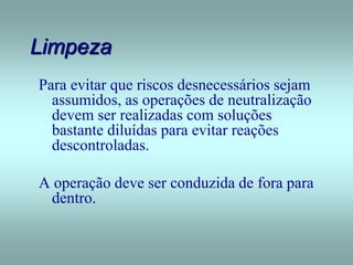 Limpeza
Para evitar que riscos desnecessários sejam
assumidos, as operações de neutralização
devem ser realizadas com soluções
bastante diluídas para evitar reações
descontroladas.
A operação deve ser conduzida de fora para
dentro.
 