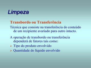 Limpeza
Transbordo ou Transferência
Técnica que consiste na transferência do conteúdo
de um recipiente avariado para outro intacto.
A operação de transbordo ou transferência
dependerá de fatores tais como:
 Tipo do produto envolvido
 Quantidade do líquido envolvido
 