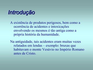 Introdução
A existência de produtos perigosos, bem como a
ocorrência de acidentes e intoxicações
envolvendo os mesmos é tão antiga como a
própria história da humanidade.
Na antiguidade, tais acidentes eram muitas vezes
relatados em lendas – exemplo: bruxas que
habitavam o monte Vesúvio no Império Romano
antes de Cristo.
 