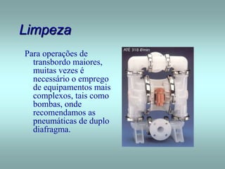 Limpeza
Para operações de
transbordo maiores,
muitas vezes é
necessário o emprego
de equipamentos mais
complexos, tais como
bombas, onde
recomendamos as
pneumáticas de duplo
diafragma.
 
