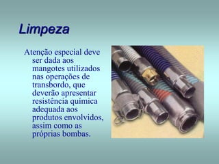 Limpeza
Atenção especial deve
ser dada aos
mangotes utilizados
nas operações de
transbordo, que
deverão apresentar
resistência química
adequada aos
produtos envolvidos,
assim como as
próprias bombas.
 
