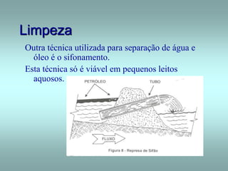Limpeza
Outra técnica utilizada para separação de água e
óleo é o sifonamento.
Esta técnica só é viável em pequenos leitos
aquosos.
 