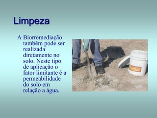Limpeza
A Biorremediação
também pode ser
realizada
diretamente no
solo. Neste tipo
de aplicação o
fator limitante é a
permeabilidade
do solo em
relação a água.
 