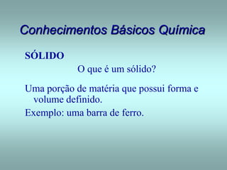Conhecimentos Básicos Química
SÓLIDO
O que é um sólido?
Uma porção de matéria que possui forma e
volume definido.
Exemplo: uma barra de ferro.
 