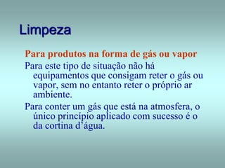 Limpeza
Para produtos na forma de gás ou vapor
Para este tipo de situação não há
equipamentos que consigam reter o gás ou
vapor, sem no entanto reter o próprio ar
ambiente.
Para conter um gás que está na atmosfera, o
único princípio aplicado com sucesso é o
da cortina d’água.
 