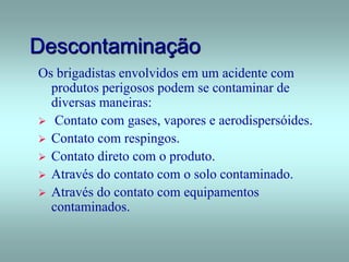 Descontaminação
Os brigadistas envolvidos em um acidente com
produtos perigosos podem se contaminar de
diversas maneiras:
 Contato com gases, vapores e aerodispersóides.
 Contato com respingos.
 Contato direto com o produto.
 Através do contato com o solo contaminado.
 Através do contato com equipamentos
contaminados.
 