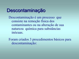 Descontaminação
Descontaminação é um processo que
consiste na remoção física dos
contaminantes ou na alteração de sua
natureza química para substâncias
inócuas.
Foram criados 3 procedimentos básicos para
descontaminação:
 