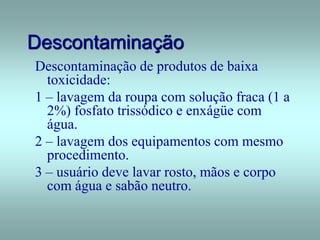 Descontaminação
Descontaminação de produtos de baixa
toxicidade:
1 – lavagem da roupa com solução fraca (1 a
2%) fosfato trissódico e enxágüe com
água.
2 – lavagem dos equipamentos com mesmo
procedimento.
3 – usuário deve lavar rosto, mãos e corpo
com água e sabão neutro.
 
