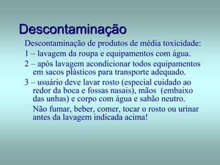 Descontaminação
Descontaminação de produtos de média toxicidade:
1 – lavagem da roupa e equipamentos com água.
2 – após lavagem acondicionar todos equipamentos
em sacos plásticos para transporte adequado.
3 – usuário deve lavar rosto (especial cuidado ao
redor da boca e fossas nasais), mãos (embaixo
das unhas) e corpo com água e sabão neutro.
Não fumar, beber, comer, tocar o rosto ou urinar
antes da lavagem indicada acima!
 