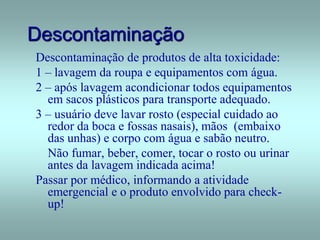 Descontaminação
Descontaminação de produtos de alta toxicidade:
1 – lavagem da roupa e equipamentos com água.
2 – após lavagem acondicionar todos equipamentos
em sacos plásticos para transporte adequado.
3 – usuário deve lavar rosto (especial cuidado ao
redor da boca e fossas nasais), mãos (embaixo
das unhas) e corpo com água e sabão neutro.
Não fumar, beber, comer, tocar o rosto ou urinar
antes da lavagem indicada acima!
Passar por médico, informando a atividade
emergencial e o produto envolvido para check-
up!
 