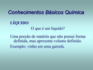 Conhecimentos Básicos Química
LÍQUIDO
O que é um líquido?
Uma porção de matéria que não possui forma
definida, mas apresenta volume definido.
Exemplo: vinho em uma garrafa.
 