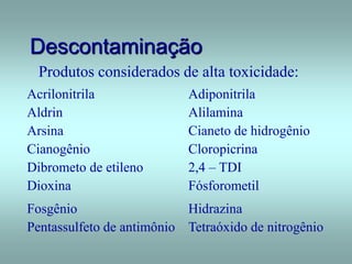 Descontaminação
Produtos considerados de alta toxicidade:
Acrilonitrila Adiponitrila
Aldrin Alilamina
Arsina Cianeto de hidrogênio
Cianogênio Cloropicrina
Dibrometo de etileno 2,4 – TDI
Dioxina Fósforometil
Fosgênio Hidrazina
Pentassulfeto de antimônio Tetraóxido de nitrogênio
 