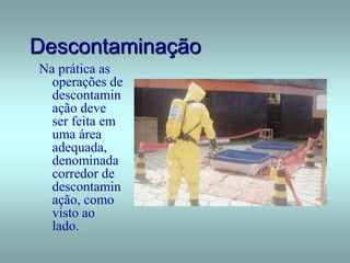 Descontaminação
Na prática as
operações de
descontamin
ação deve
ser feita em
uma área
adequada,
denominada
corredor de
descontamin
ação, como
visto ao
lado.
 