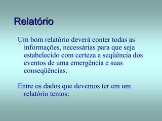 Relatório
Um bom relatório deverá conter todas as
informações, necessárias para que seja
estabelecido com certeza a seqüência dos
eventos de uma emergência e suas
conseqüências.
Entre os dados que devemos ter em um
relatório temos:
 