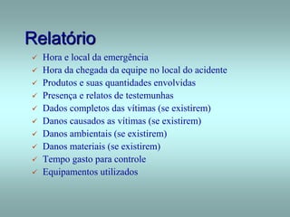 Relatório
 Hora e local da emergência
 Hora da chegada da equipe no local do acidente
 Produtos e suas quantidades envolvidas
 Presença e relatos de testemunhas
 Dados completos das vítimas (se existirem)
 Danos causados as vítimas (se existirem)
 Danos ambientais (se existirem)
 Danos materiais (se existirem)
 Tempo gasto para controle
 Equipamentos utilizados
 