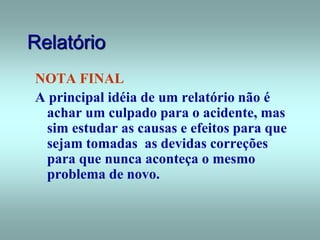 Relatório
NOTA FINAL
A principal idéia de um relatório não é
achar um culpado para o acidente, mas
sim estudar as causas e efeitos para que
sejam tomadas as devidas correções
para que nunca aconteça o mesmo
problema de novo.
 